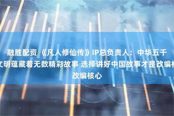 融胜配资 《凡人修仙传》IP总负责人：中华五千年文明蕴藏着无数精彩故事 选择讲好中国故事才是改编核心