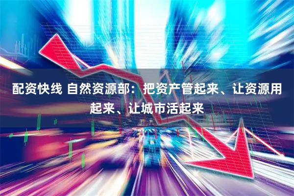 配资快线 自然资源部：把资产管起来、让资源用起来、让城市活起来