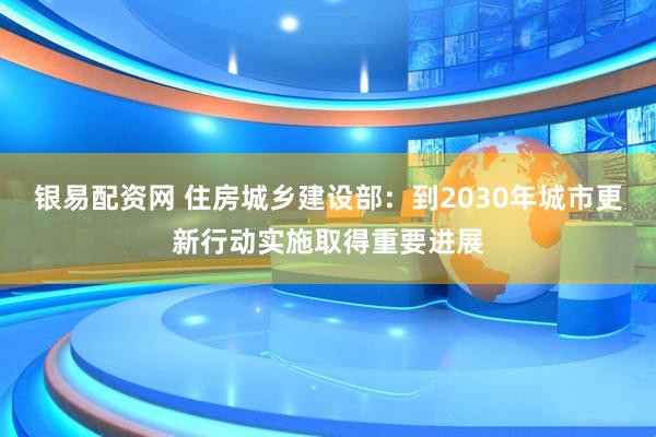 银易配资网 住房城乡建设部：到2030年城市更新行动实施取得重要进展