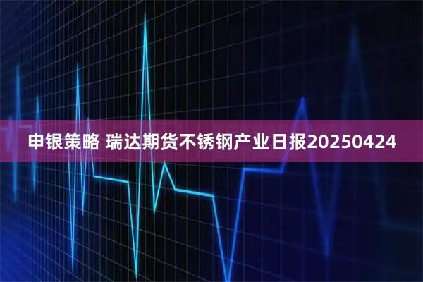 申银策略 瑞达期货不锈钢产业日报20250424