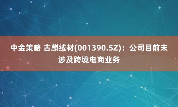中金策略 古麒绒材(001390.SZ)：公司目前未涉及跨境电商业务
