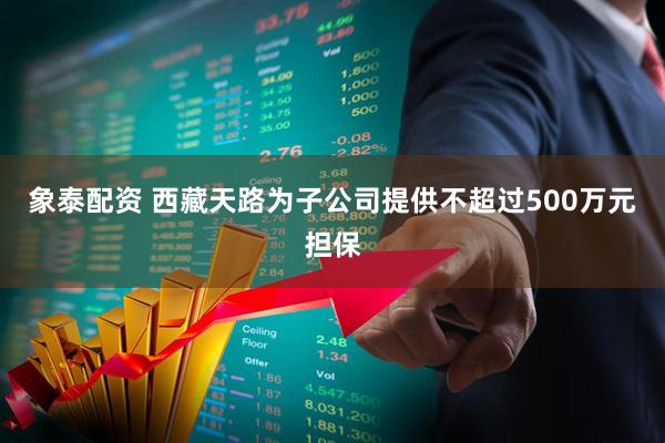 象泰配资 西藏天路为子公司提供不超过500万元担保