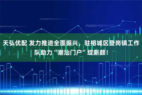 天弘优配 发力推进全面振兴，驻榕城区登岗镇工作队助力“潮汕门户”绽新颜！