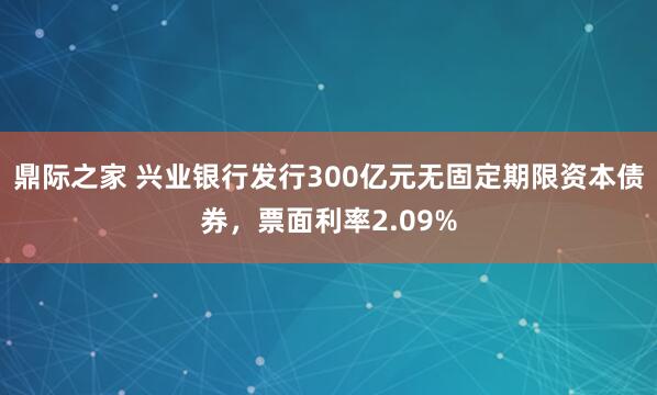 鼎际之家 兴业银行发行300亿元无固定期限资本债券，票面利率2.09%