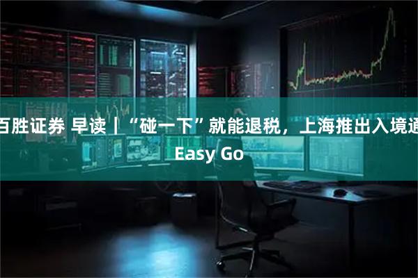 百胜证券 早读｜“碰一下”就能退税，上海推出入境通Easy Go