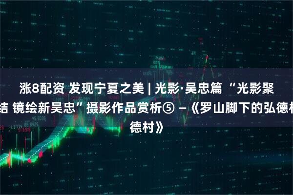 涨8配资 发现宁夏之美 | 光影·吴忠篇 “光影聚团结 镜绘新吴忠”摄影作品赏析⑤ —《罗山脚下的弘德村》