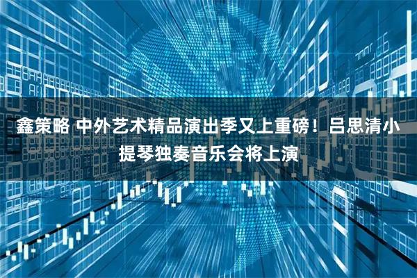 鑫策略 中外艺术精品演出季又上重磅！吕思清小提琴独奏音乐会将上演