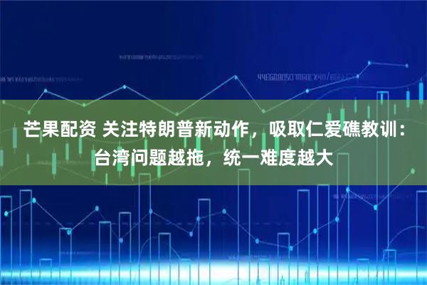 芒果配资 关注特朗普新动作，吸取仁爱礁教训：台湾问题越拖，统一难度越大