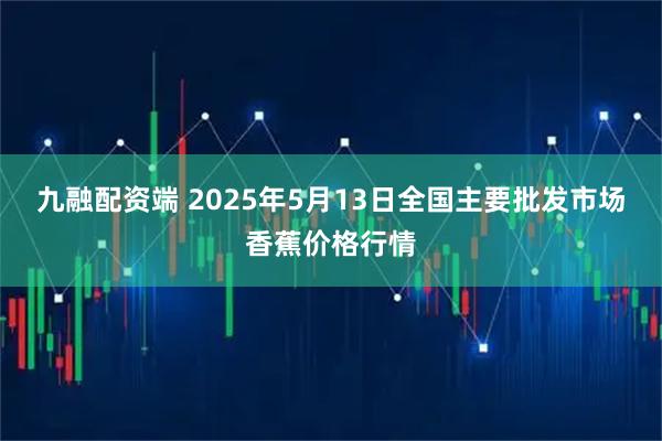 九融配资端 2025年5月13日全国主要批发市场香蕉价格行情