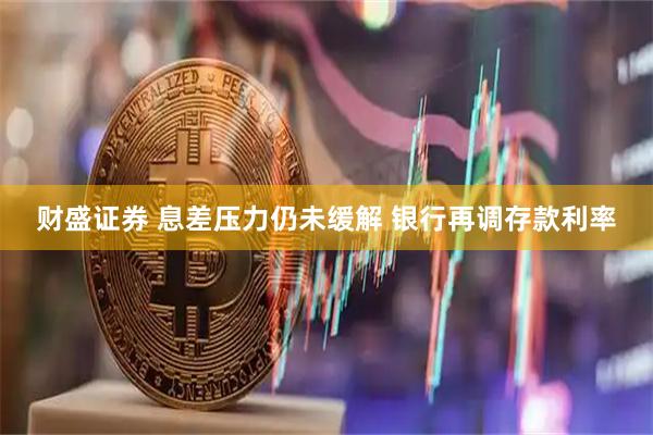 财盛证券 息差压力仍未缓解 银行再调存款利率