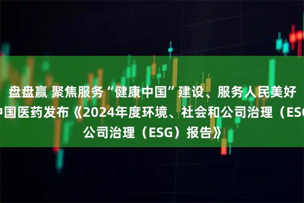 盘盘赢 聚焦服务“健康中国”建设、服务人民美好生活——中国医药发布《2024年度环境、社会和公司治理（ESG）报告》