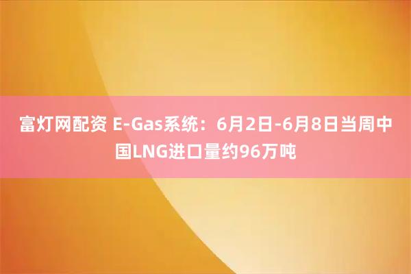 富灯网配资 E-Gas系统：6月2日-6月8日当周中国LNG进口量约96万吨