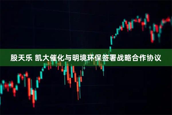 股天乐 凯大催化与明境环保签署战略合作协议
