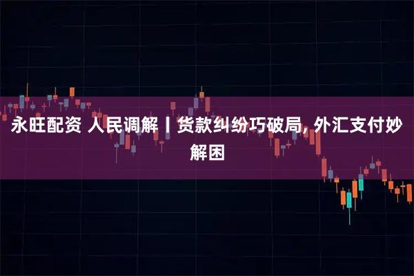 永旺配资 人民调解丨货款纠纷巧破局, 外汇支付妙解困