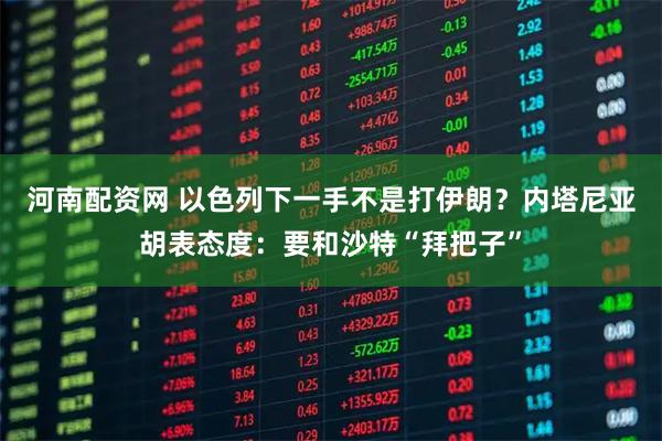 河南配资网 以色列下一手不是打伊朗？内塔尼亚胡表态度：要和沙特“拜把子”