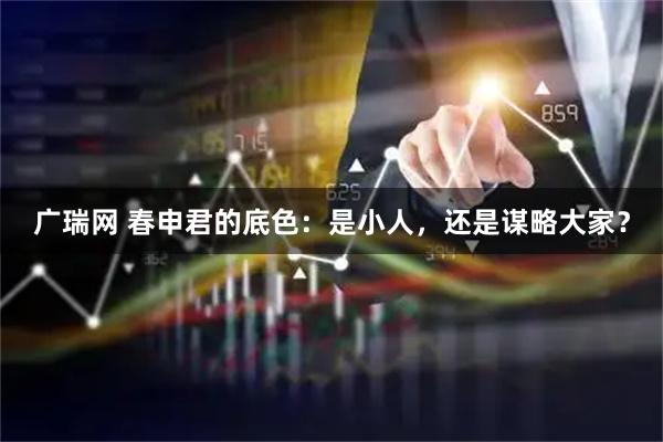 广瑞网 春申君的底色：是小人，还是谋略大家？