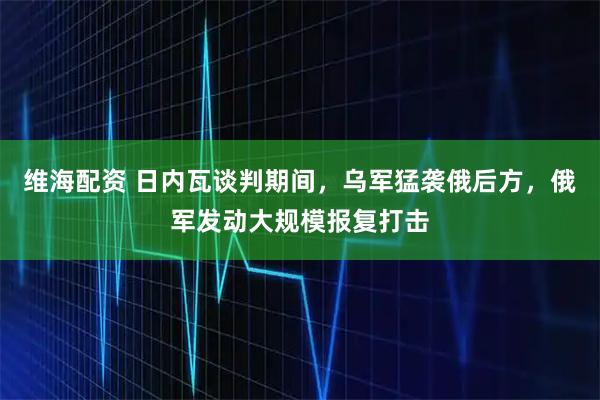 维海配资 日内瓦谈判期间，乌军猛袭俄后方，俄军发动大规模报复打击