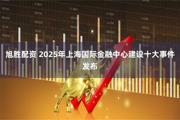 旭胜配资 2025年上海国际金融中心建设十大事件发布