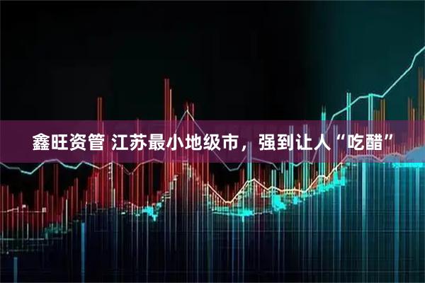 鑫旺资管 江苏最小地级市，强到让人“吃醋”