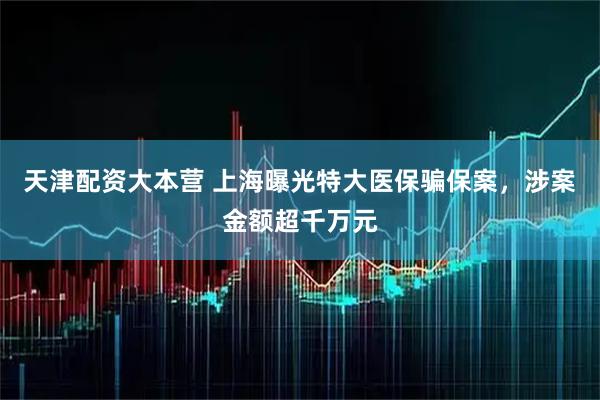 天津配资大本营 上海曝光特大医保骗保案，涉案金额超千万元
