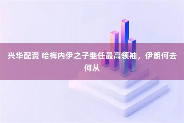 兴华配资 哈梅内伊之子继任最高领袖，伊朗何去何从