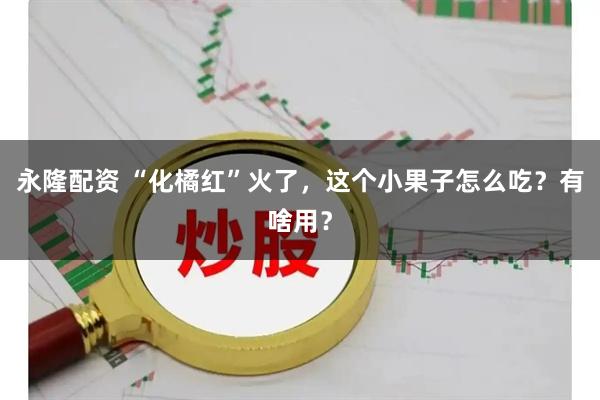永隆配资 “化橘红”火了，这个小果子怎么吃？有啥用？