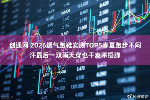 创通网 2026透气跑鞋实测TOP5春夏跑步不闷汗最后一双雨天穿也干爽不捂脚