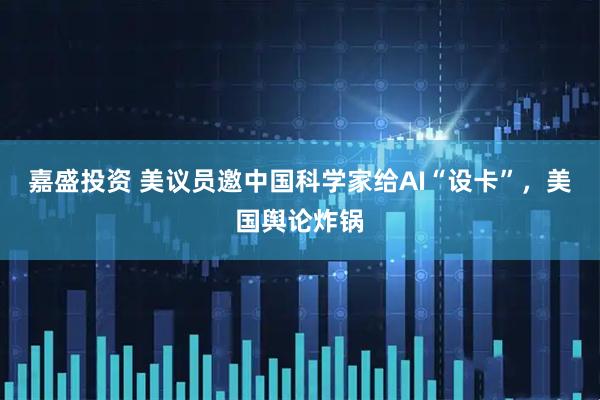嘉盛投资 美议员邀中国科学家给AI“设卡”，美国舆论炸锅