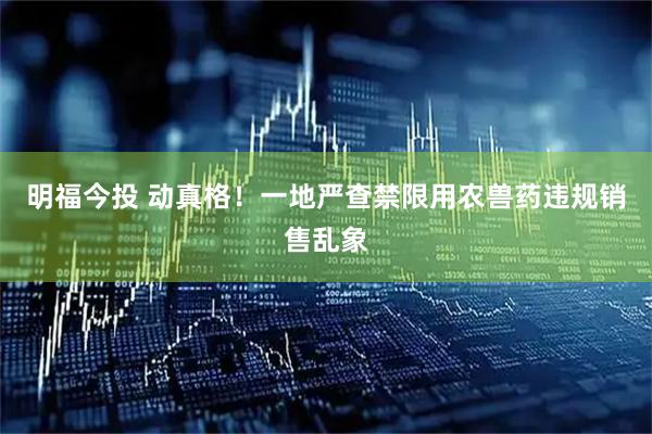 明福今投 动真格！一地严查禁限用农兽药违规销售乱象